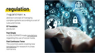 regulation
In 2019, KOMINFO made regulations
regarding the use of social media
peraturan
The scientists were creating new
regulations for research in a new
normal era
Past Simple
ID Translation
Past Continuous Tense
/ˈreɡ(y)əˈlāSH(ə)n/ n.
abstract concept of managing
complex systems according to a set of
rules and trends
 