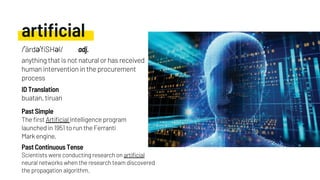 artificial
buatan, tiruan
Scientists were conducting research on artificial
neural networks when the research team discovered
the propagation algorithm.
Past Simple
ID Translation
Past Continuous Tense
/ˈärdəˈfiSHəl/ adj.
anything that is not natural or has received
human intervention in the procurement
process
The first Artificial Intelligence program
launched in 1951 to run the Ferranti
Mark engine.
 