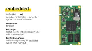 embedded
In 1968, the first embedded system for a
vehicle was released.
tertanam
andi was programming the embedded
system when i went out.
Past Simple
ID Translation
Past Continuous Tense
/imˈbedəd/ adj.
describes hardware that is part of the
system that cannot stand alone.
 