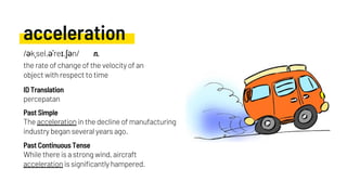 acceleration
The acceleration in the decline of manufacturing
industry began several years ago.
percepatan
While there is a strong wind, aircraft
acceleration is significantly hampered.
Past Simple
ID Translation
Past Continuous Tense
/əkˌsel.əˈreɪ.ʃən/ n.
the rate of change of the velocity of an
object with respect to time
 