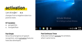 activation
Since the emergence of speech
recognition, voice activation features
have also developed.
Andy was trying to activate his windows,
when I came home.
Past Simple Past Continuous Tense
/ˌæk.tɪˈveɪ.ʃən/ n, v.
changes from a negative state to a
positive state.
n. pengaktifan
v. mengaktifkan
ID Translation
 