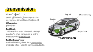 transmission
The 1904 Sturtevant "horseless carriage
gearbox" is often considered to be the
first automatic transmission.
penularan
Andi was learning about data transmission
methods, when I was still learning about data.
Past Simple
ID Translation
Past Continuous Tense
/trænzˈmɪʃ.ən/ n.
sending (forwarding) messages and so
on from one person to another (object).
 