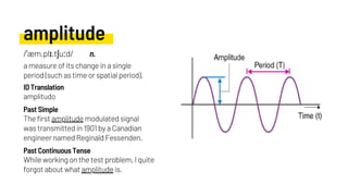amplitude
The first amplitude modulated signal
was transmitted in 1901 by a Canadian
engineer named Reginald Fessenden.
amplitudo
While working on the test problem, I quite
forgot about what amplitude is.
Past Simple
ID Translation
Past Continuous Tense
/ˈæm.plɪ.tʃuːd/ n.
a measure of its change in a single
period (such as time or spatial period).
 