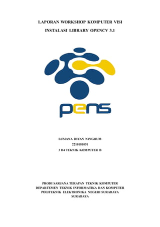 LAPORAN WORKSHOP KOMPUTER VISI
INSTALASI LIBRARY OPENCV 3.1
LUSIANA DIYAN NINGRUM
2210181051
3 D4 TEKNIK KOMPUTER B
PRODI SARJANA TERAPAN TEKNIK KOMPUTER
DEPARTEMEN TEKNIK INFORMATIKA DAN KOMPUTER
POLITEKNIK ELEKTRONIKA NEGERI SURABAYA
SURABAYA
 