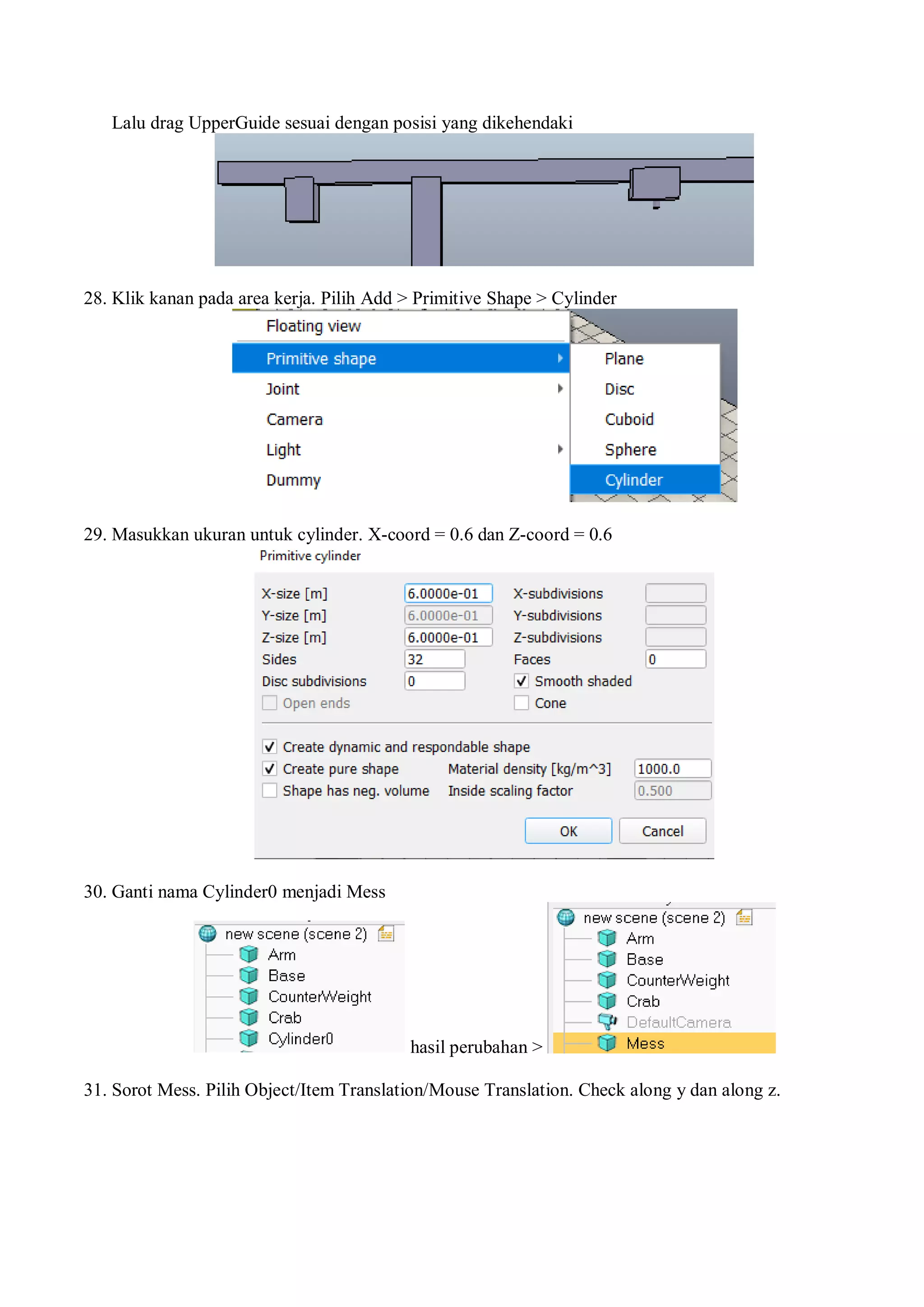 Lalu drag UpperGuide sesuai dengan posisi yang dikehendaki
28. Klik kanan pada area kerja. Pilih Add > Primitive Shape > Cylinder
29. Masukkan ukuran untuk cylinder. X-coord = 0.6 dan Z-coord = 0.6
30. Ganti nama Cylinder0 menjadi Mess
hasil perubahan >
31. Sorot Mess. Pilih Object/Item Translation/Mouse Translation. Check along y dan along z.
 