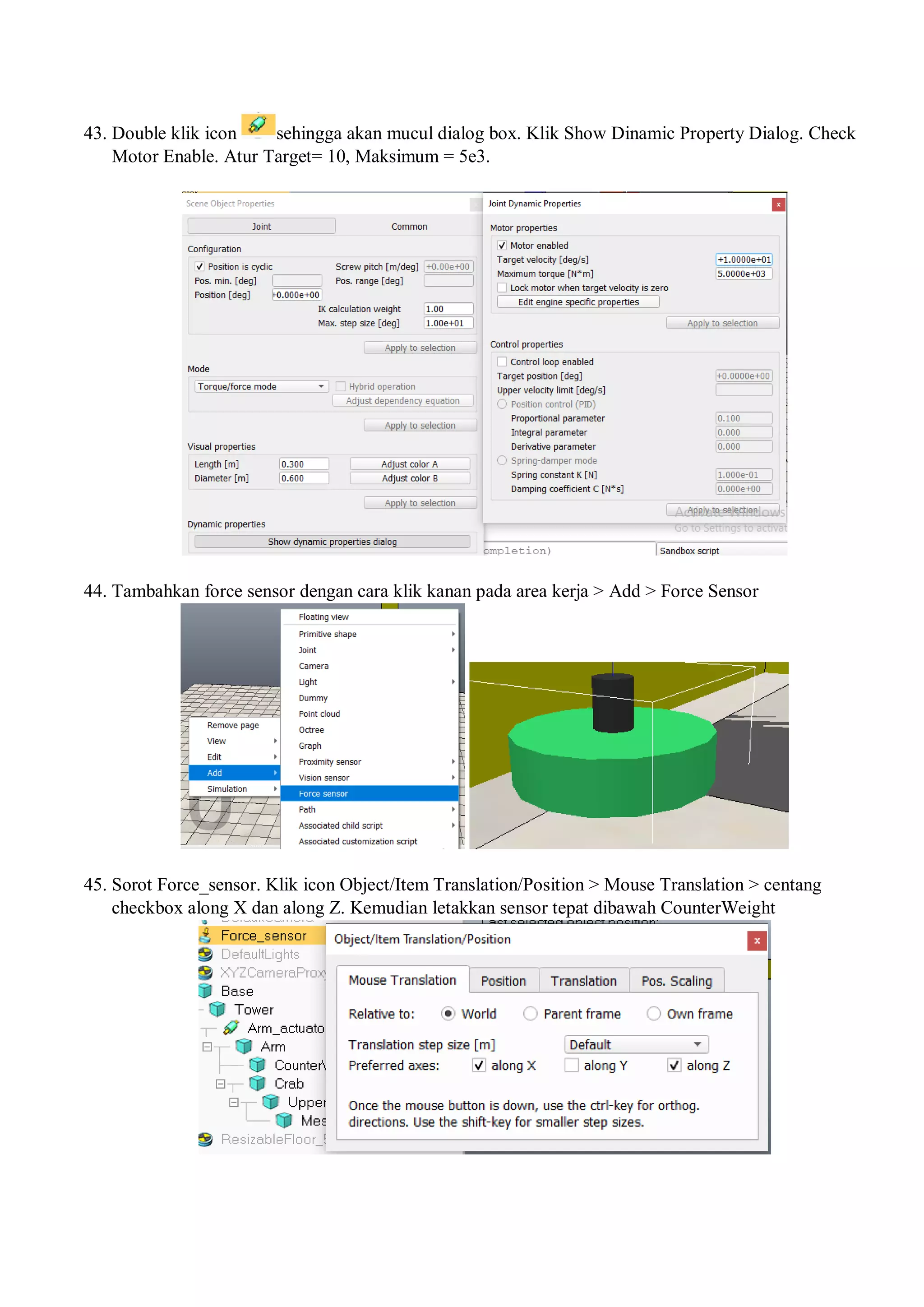 43. Double klik icon sehingga akan mucul dialog box. Klik Show Dinamic Property Dialog. Check
Motor Enable. Atur Target= 10, Maksimum = 5e3.
44. Tambahkan force sensor dengan cara klik kanan pada area kerja > Add > Force Sensor
45. Sorot Force_sensor. Klik icon Object/Item Translation/Position > Mouse Translation > centang
checkbox along X dan along Z. Kemudian letakkan sensor tepat dibawah CounterWeight
 