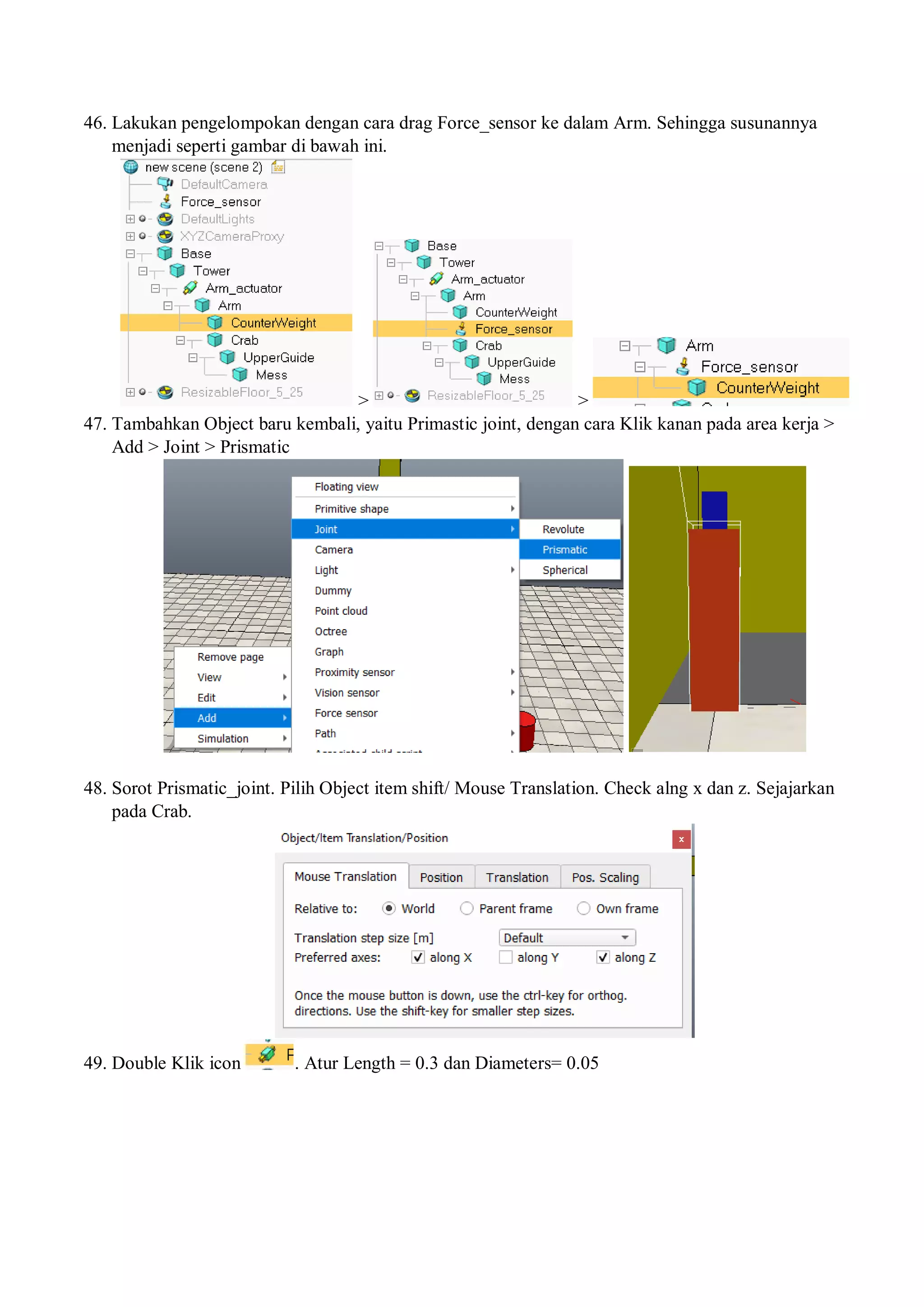 46. Lakukan pengelompokan dengan cara drag Force_sensor ke dalam Arm. Sehingga susunannya
menjadi seperti gambar di bawah ini.
> >
47. Tambahkan Object baru kembali, yaitu Primastic joint, dengan cara Klik kanan pada area kerja >
Add > Joint > Prismatic
48. Sorot Prismatic_joint. Pilih Object item shift/ Mouse Translation. Check alng x dan z. Sejajarkan
pada Crab.
49. Double Klik icon . Atur Length = 0.3 dan Diameters= 0.05
 