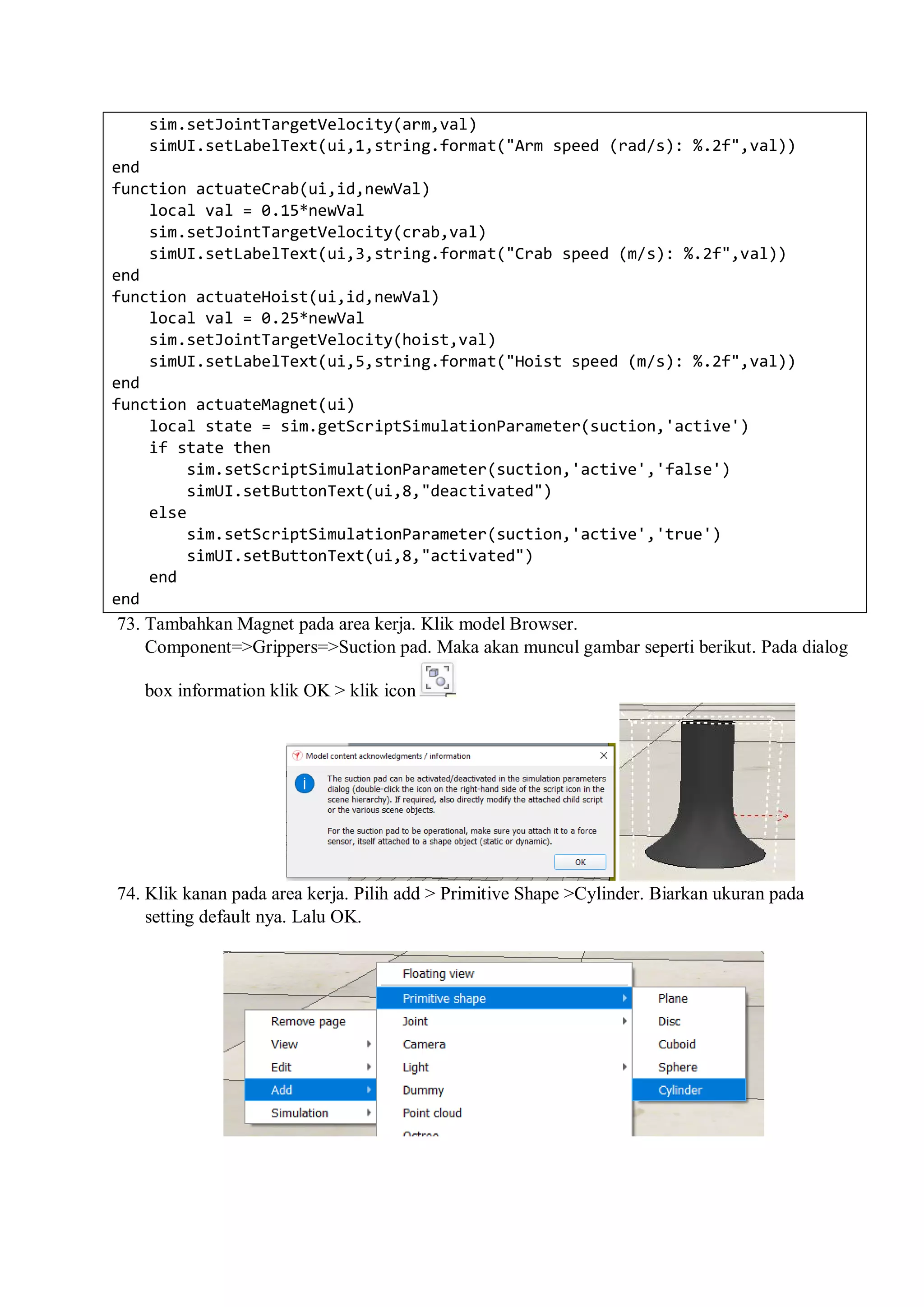 sim.setJointTargetVelocity(arm,val)
simUI.setLabelText(ui,1,string.format("Arm speed (rad/s): %.2f",val))
end
function actuateCrab(ui,id,newVal)
local val = 0.15*newVal
sim.setJointTargetVelocity(crab,val)
simUI.setLabelText(ui,3,string.format("Crab speed (m/s): %.2f",val))
end
function actuateHoist(ui,id,newVal)
local val = 0.25*newVal
sim.setJointTargetVelocity(hoist,val)
simUI.setLabelText(ui,5,string.format("Hoist speed (m/s): %.2f",val))
end
function actuateMagnet(ui)
local state = sim.getScriptSimulationParameter(suction,'active')
if state then
sim.setScriptSimulationParameter(suction,'active','false')
simUI.setButtonText(ui,8,"deactivated")
else
sim.setScriptSimulationParameter(suction,'active','true')
simUI.setButtonText(ui,8,"activated")
end
end
73. Tambahkan Magnet pada area kerja. Klik model Browser.
Component=>Grippers=>Suction pad. Maka akan muncul gambar seperti berikut. Pada dialog
box information klik OK > klik icon
74. Klik kanan pada area kerja. Pilih add > Primitive Shape >Cylinder. Biarkan ukuran pada
setting default nya. Lalu OK.
 