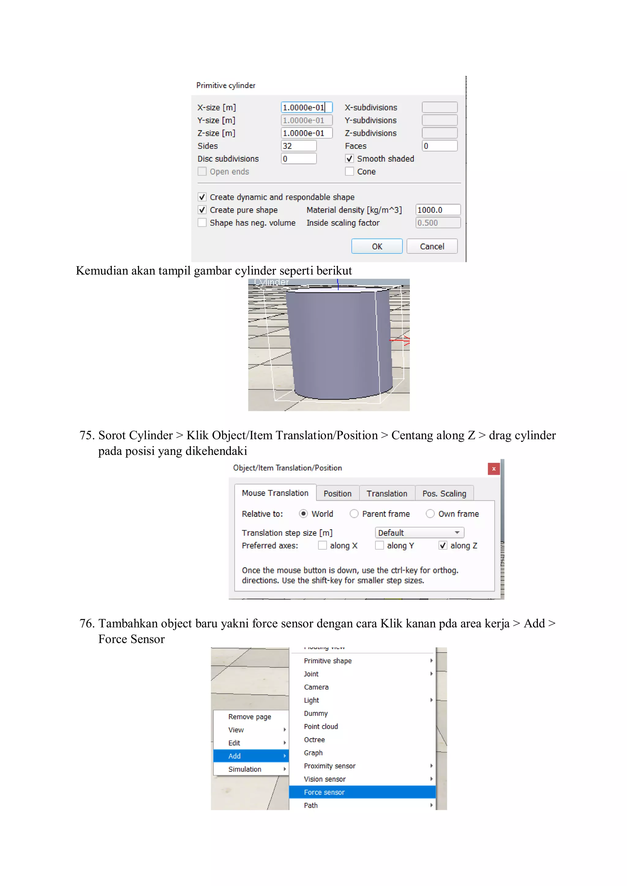 Kemudian akan tampil gambar cylinder seperti berikut
75. Sorot Cylinder > Klik Object/Item Translation/Position > Centang along Z > drag cylinder
pada posisi yang dikehendaki
76. Tambahkan object baru yakni force sensor dengan cara Klik kanan pda area kerja > Add >
Force Sensor
 