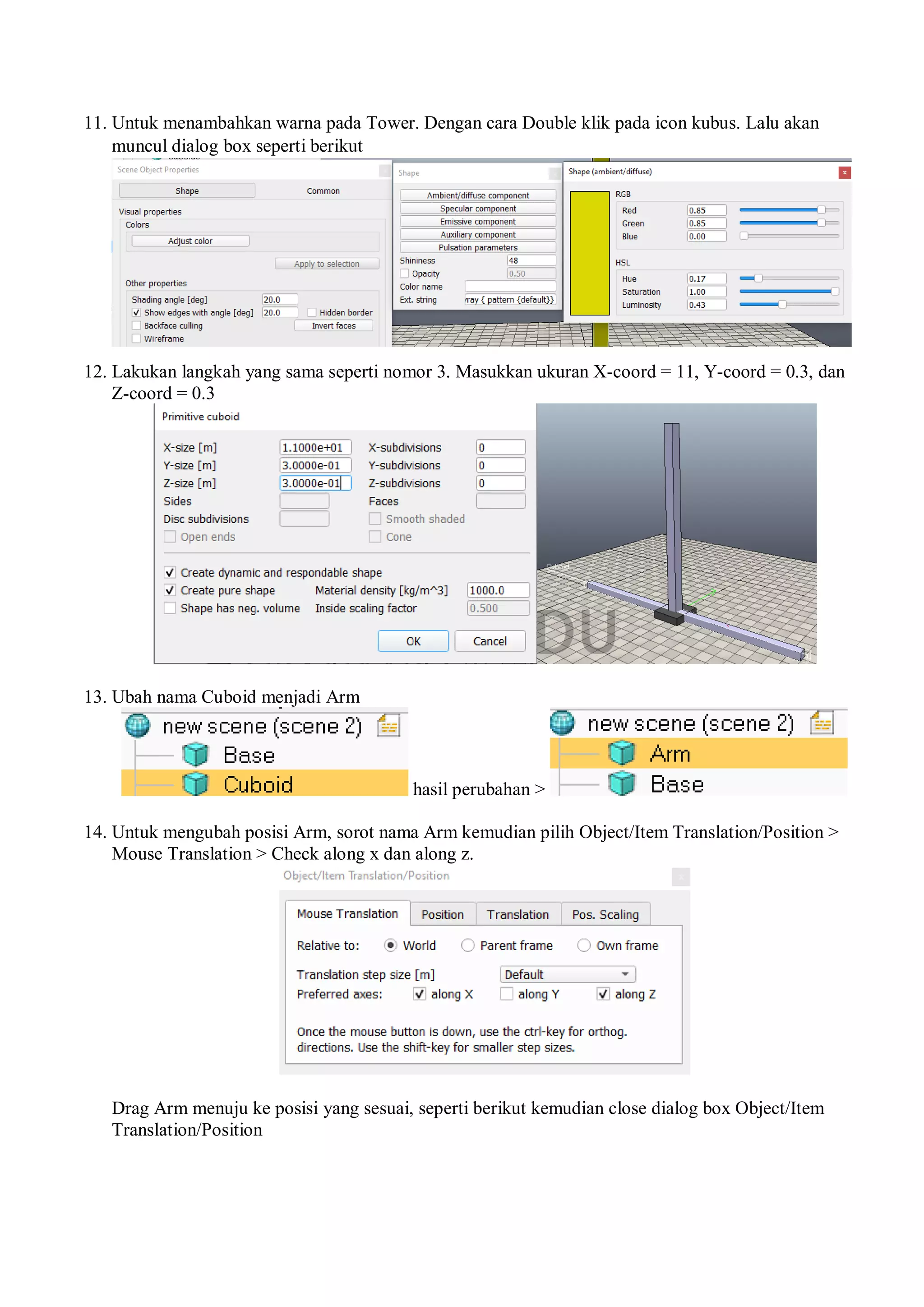 11. Untuk menambahkan warna pada Tower. Dengan cara Double klik pada icon kubus. Lalu akan
muncul dialog box seperti berikut
12. Lakukan langkah yang sama seperti nomor 3. Masukkan ukuran X-coord = 11, Y-coord = 0.3, dan
Z-coord = 0.3
13. Ubah nama Cuboid menjadi Arm
hasil perubahan >
14. Untuk mengubah posisi Arm, sorot nama Arm kemudian pilih Object/Item Translation/Position >
Mouse Translation > Check along x dan along z.
Drag Arm menuju ke posisi yang sesuai, seperti berikut kemudian close dialog box Object/Item
Translation/Position
 