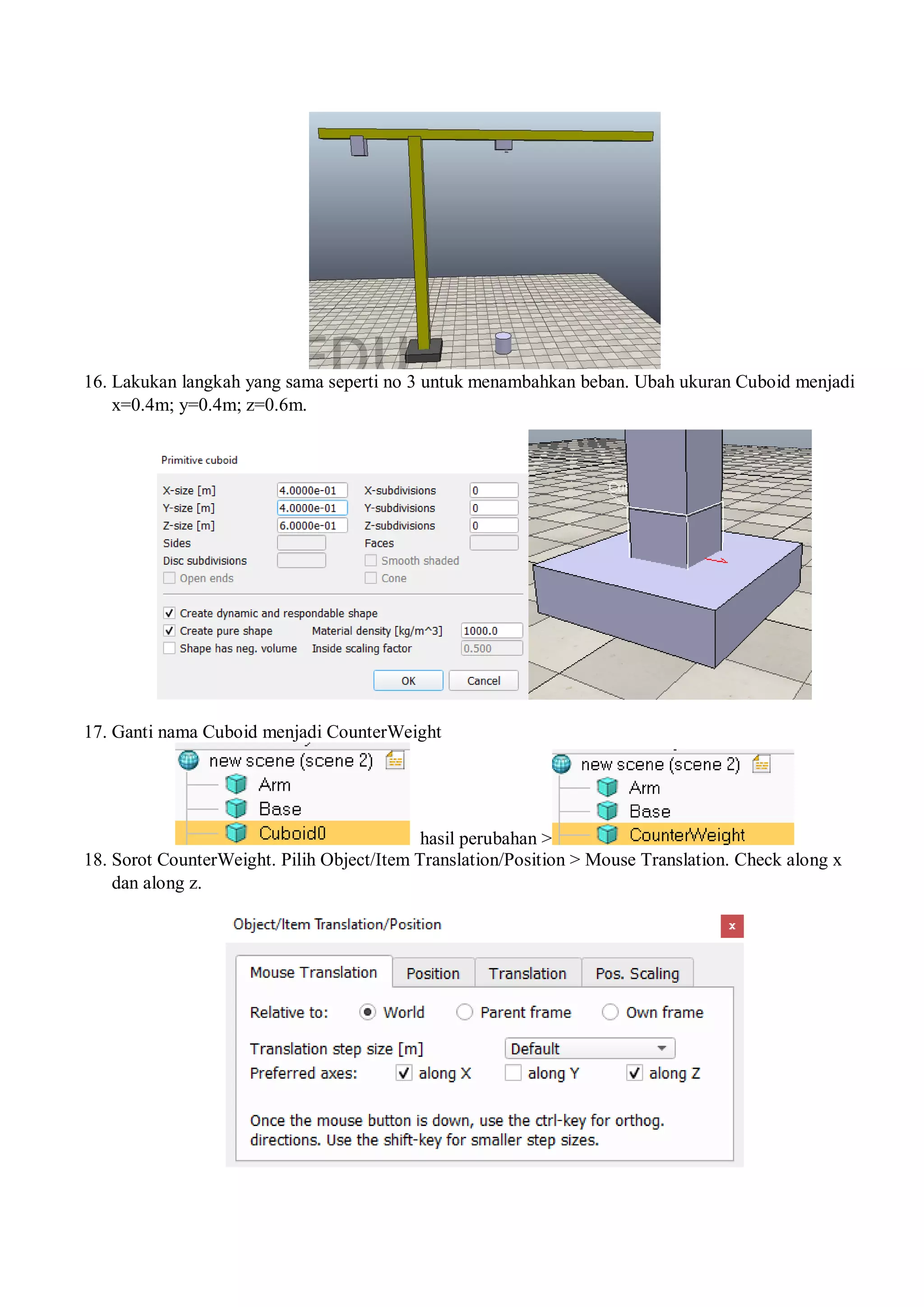 16. Lakukan langkah yang sama seperti no 3 untuk menambahkan beban. Ubah ukuran Cuboid menjadi
x=0.4m; y=0.4m; z=0.6m.
17. Ganti nama Cuboid menjadi CounterWeight
hasil perubahan >
18. Sorot CounterWeight. Pilih Object/Item Translation/Position > Mouse Translation. Check along x
dan along z.
 