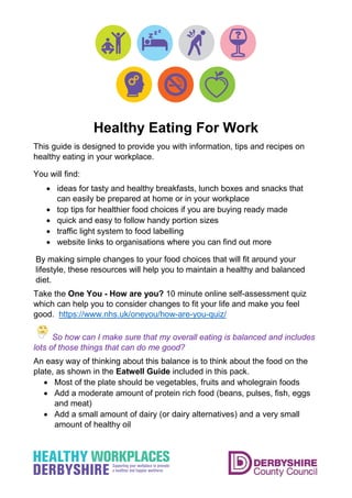 Healthy Eating For Work
This guide is designed to provide you with information, tips and recipes on
healthy eating in your workplace.
You will find:
• ideas for tasty and healthy breakfasts, lunch boxes and snacks that
can easily be prepared at home or in your workplace
• top tips for healthier food choices if you are buying ready made
• quick and easy to follow handy portion sizes
• traffic light system to food labelling
• website links to organisations where you can find out more
By making simple changes to your food choices that will fit around your
lifestyle, these resources will help you to maintain a healthy and balanced
diet.
Take the One You - How are you? 10 minute online self-assessment quiz
which can help you to consider changes to fit your life and make you feel
good. https://www.nhs.uk/oneyou/how-are-you-quiz/
So how can I make sure that my overall eating is balanced and includes
lots of those things that can do me good?
An easy way of thinking about this balance is to think about the food on the
plate, as shown in the Eatwell Guide included in this pack.
• Most of the plate should be vegetables, fruits and wholegrain foods
• Add a moderate amount of protein rich food (beans, pulses, fish, eggs
and meat)
• Add a small amount of dairy (or dairy alternatives) and a very small
amount of healthy oil
 