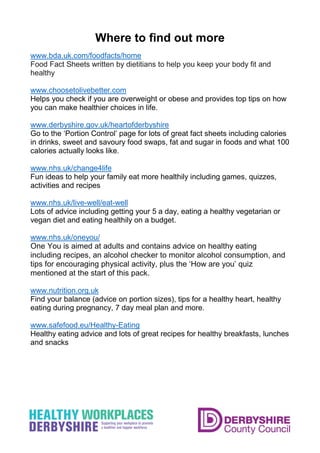 Where to find out more
www.bda.uk.com/foodfacts/home
Food Fact Sheets written by dietitians to help you keep your body fit and
healthy
www.choosetolivebetter.com
Helps you check if you are overweight or obese and provides top tips on how
you can make healthier choices in life.
www.derbyshire.gov.uk/heartofderbyshire
Go to the ‘Portion Control’ page for lots of great fact sheets including calories
in drinks, sweet and savoury food swaps, fat and sugar in foods and what 100
calories actually looks like.
www.nhs.uk/change4life
Fun ideas to help your family eat more healthily including games, quizzes,
activities and recipes
www.nhs.uk/live-well/eat-well
Lots of advice including getting your 5 a day, eating a healthy vegetarian or
vegan diet and eating healthily on a budget.
www.nhs.uk/oneyou/
One You is aimed at adults and contains advice on healthy eating
including recipes, an alcohol checker to monitor alcohol consumption, and
tips for encouraging physical activity, plus the ‘How are you’ quiz
mentioned at the start of this pack.
www.nutrition.org.uk
Find your balance (advice on portion sizes), tips for a healthy heart, healthy
eating during pregnancy, 7 day meal plan and more.
www.safefood.eu/Healthy-Eating
Healthy eating advice and lots of great recipes for healthy breakfasts, lunches
and snacks
 
