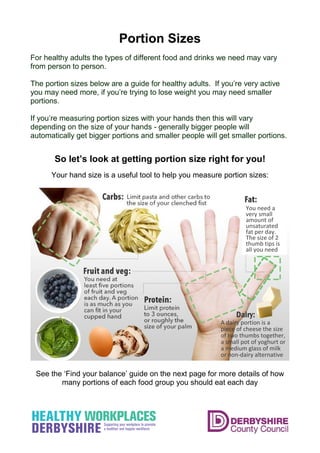 Portion Sizes
For healthy adults the types of different food and drinks we need may vary
from person to person.
The portion sizes below are a guide for healthy adults. If you’re very active
you may need more, if you’re trying to lose weight you may need smaller
portions.
If you’re measuring portion sizes with your hands then this will vary
depending on the size of your hands - generally bigger people will
automatically get bigger portions and smaller people will get smaller portions.
So let’s look at getting portion size right for you!
Your hand size is a useful tool to help you measure portion sizes:
See the ‘Find your balance’ guide on the next page for more details of how
many portions of each food group you should eat each day
You need a
very small
amount of
unsaturated
fat per day.
The size of 2
thumb tips is
all you need
A dairy portion is a
piece of cheese the size
of two thumbs together,
a small pot of yoghurt or
a medium glass of milk
or non-dairy alternative
Dairy:
 