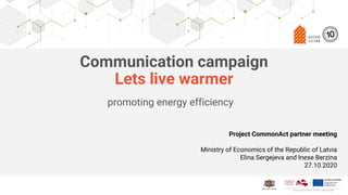 Click to edit Master title style
Edit Master text styles
Second level
Third level
Fourth level
Fifth level
Communication campaign
Lets live warmer
promoting energy efficiency
Project CommonAct partner meeting
Ministry of Economics of the Republic of Latvia
Elina Sergejeva and Inese Berzina
27.10.2020
 