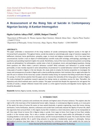 102 Asian Journal of Social Science and Management Technology
Asian Journal of Social Science and Management Technology
ISSN: 2313-7410
Volume 2 Issue 2, March-April 2020
Available at www.ajssmt.com
----------------------------------------------------------------------------------------------------------------------------------------------------
A Reassessment of the Rising Tide of Suicide in Contemporary
Nigerian Society: A Kantian Interrogative
Ogabo Godwin Adinya PhD1
, ADIDI, Dokpesi Timothy
2
1
Department of Philosophy, St. Thomas Aquinas Major Seminary, Makurdi, Benue State – Nigeria Phone Number;
+2348077775514
2
Department of Philosophy, Veritas University, Abuja, Nigeria. Phone Number: +2348138605055
ABSTRACT:
This paper undertakes a reassessment of the rising incidence of suicide contemporary Nigerian society in the light of
Immanuel Kant’s proposition. Throughout history, suicide has evoked an astonishingly wide range of reactions ranging from
bafflement, dismissal, heroic glorification, sympathy, anger, to moral and religious condemnation - but it has never been
uncontroversial. Suicide is now an object of multidisciplinary scientific study with sociology, anthropology, psychology and
psychiatry each providing important insights into suicide. Nonetheless, many of the most controversial questions surrounding
suicide are philosophical. For philosophers, suicide raises a host of conceptual, moral, and psychological questions. Among
these questions are: What makes a person's behaviour suicidal? What motivates such behaviour? Is suicide morally
permissible, or even morally required in some extraordinary circumstances? Is suicidal behaviour rational? Considering the
rising spate of suicide in Nigeria in the last decade, this study seeks to employ the Kantian proposition to investigate the
causes and consequences of suicide in Nigeria with a view to proffering solutions. Kant maintains that an agent who takes his
own life acts in violation of the moral law; suicide is therefore totally wrong. He maintains that killing oneself when life goes
ill is wrong. It is this Kantian position that this paper uses to reassess the rationality of the rising spate of suicide in Nigeria.
The study employed the qualitative research approach by relying mainly on secondary sources for data. Thereafter, the
expository and critical methods were used for analysis. The paper surmised that despite the arguments for and against the
morality of suicide, a deeper reflection reveals that suicide is a crime against humanity and degrades human dignity, and
should be dissuaded.
Keywords: Kantian, Nigeria, Suicide, morality, rationality
-------------------------------------------------------------------------------------------------------------------------------------------------------
1. INTRODUCTION
It is a truism that life is precious and constitutes the ultimate and highest value of human existence. This explains why the
right to life is the most basic of the fundamental human rights. However, in contemporary Nigerian society, as in many parts
of the world, the value of human life seems to have waned drastically. In genetic engineering, issues like human cloning,
sterilization, invitro fertilization, abortion, euthanasia and suicide have continually reduced the dignity of human life, albeit
the arguments that surround them. In this regard, human life is treated as a mere instrument, which can be manipulated at
will. One major threat to human life in Nigeria today is suicide. From Lagos to Kano, from Enugu to Cross River notably,
suicide is in the increase today. This is why a number of questions have been raised within the philosophy of suicide,
including whether or not suicide can be a rational choice, and the moral permissibility of suicide. This means that the critical
decision of judging whether life is worth living amounts to answering a fundamental question in philosophy. Various
philosophical positions have been taken in the past concerning this controversial reality. Kant waded into the scene by
 