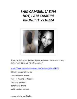 I AM CAMGIRL LATINA
HOT, I AM CAMGIRL
BRUNETTE 2210224
Brunette, brunettes, Latinas, Latina, webcamer, webcamers, sexy ,
sexygirl, girlsexy, Latina, latina, camgirl
https://www.livecammodelshows.com/user/angiehot-1465/
I finally you penetrate me
i am dismantled woman.
that -at the end of the site-
they only guarded
monotonous drums
and tremulous statues.
you penetrate me, finally.
 