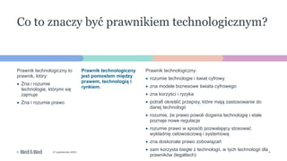 4
© 27 października 2022 r.
Prawnik technologiczny:
• rozumie technologie i świat cyfrowy
• zna modele biznesowe świata cyfrowego
• zna korzyści i ryzyka
• potrafi określić przepisy, które mają zastosowanie do
danej technologii
• rozumie, że prawo powoli dogania technologię i stale
poznaje nowe regulacje
• rozumie prawo w sposób pozwalający stosować
wykładnię celowościową i systemową
• zna doskonale prawo zobowiązań
• sam korzysta biegle z technologii, w tych technologii dla
prawników (legaltech)
Prawnik technologiczny
jest pomostem między
prawem, technologią i
rynkiem.
Prawnik technologiczny to
prawnik, który:
• Zna i rozumie
technologie, którymi się
zajmuje
• Zna i rozumie prawo
Co to znaczy być prawnikiem technologicznym?
 