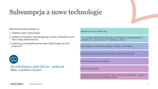 5
© 27 października 2022 r.
Najpierw musimy ustalić fakty.
Przy ustalaniu stanu faktycznego nie ma miejsca na „prawdopodobnie”,
„możliwe, że”, „wydaje się, że”, "zakładając, że" itp.
Jeśli czegoś nie rozumiemy, pytamy, czytamy, aż do skutku.
Jeśli brakuje informacji lub dokumentu, uzupełniamy ten brak.
Nie robimy założeń co do faktów
Nie boimy się pytać!
Nie upraszczamy rzeczywistości – żeby uprościć opis problemu, najpierw
trzeba go zrozumieć do ostatniego detalu
Subsumpcja a nowe technologie
Da mihi factum, dabo tibi ius – podaj mi
fakty, a podam ci prawo
Stosowanie prawa polega na:
1. ustaleniu stanu faktycznego
2. ustaleniu przepisów obowiązującego prawa (znalezienie norm,
które mają zastosowanie)
3. subsumpcji (zakwalifikowanie stanu faktycznego do norm
prawnych
 
