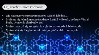• Nie nauczymy się programować w tydzień lub dwa…
• Możemy się jednak nauczyć podstaw formuł w Excelu, podstaw Visual
Basic, tworzenia chatbotów etc.
• Można nauczyć się korzystania z platform no-code lub low-code
• Można stać się biegłym w zakresie podpisów elektronicznych
• Można…
Czy trzeba umieć kodować?
 