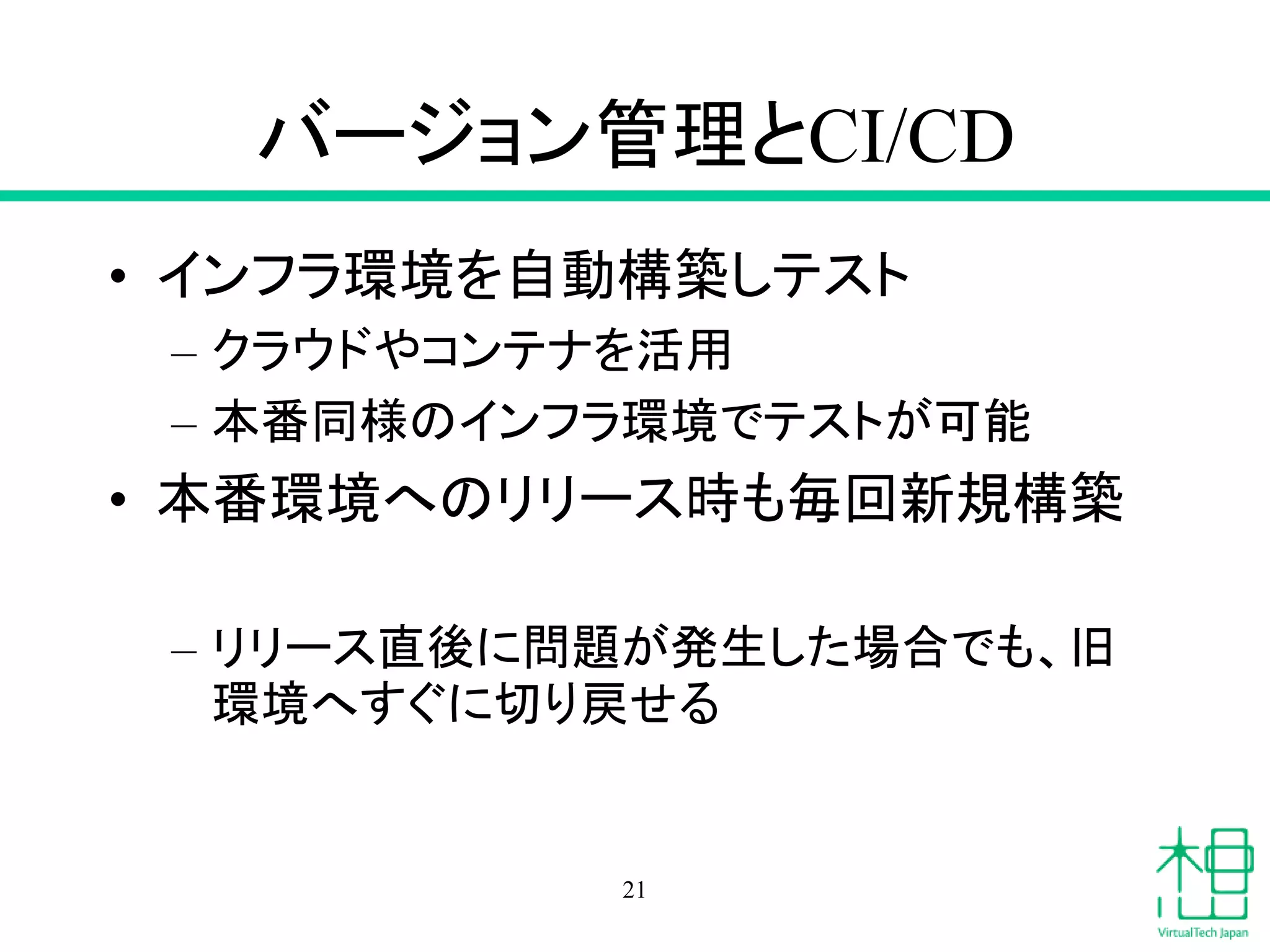 バージョン管理とCI/CD
• インフラ環境を自動構築しテスト
– クラウドやコンテナを活用
– 本番同様のインフラ環境でテストが可能
• 本番環境へのリリース時も毎回新規構築
– リリース直後に問題が発生した場合でも、旧
環境へすぐに切り戻せる
21
 