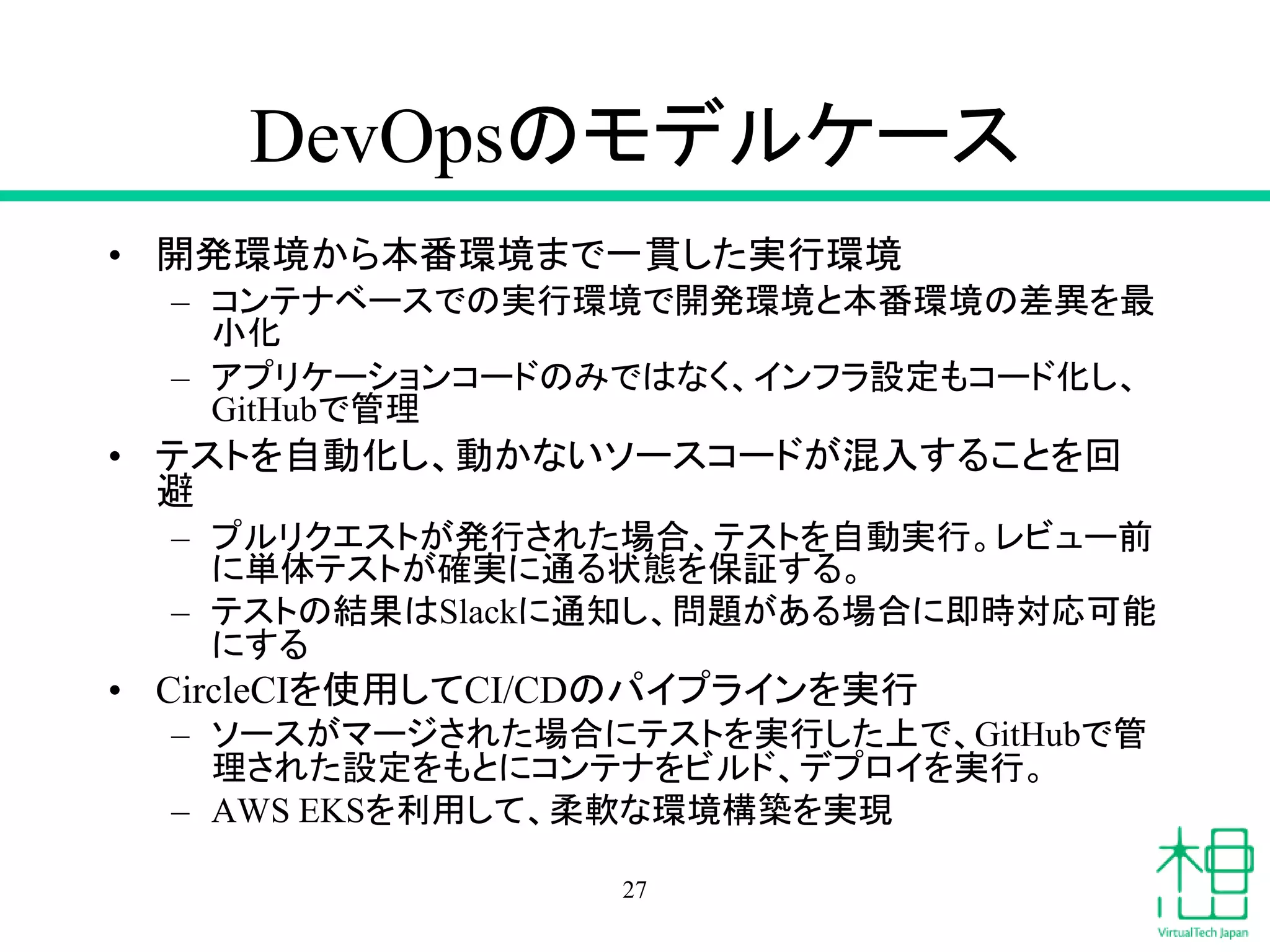 DevOpsのモデルケース
• 開発環境から本番環境まで一貫した実行環境
– コンテナベースでの実行環境で開発環境と本番環境の差異を最
小化
– アプリケーションコードのみではなく、インフラ設定もコード化し、
GitHubで管理
• テストを自動化し、動かないソースコードが混入することを回
避
– プルリクエストが発行された場合、テストを自動実行。レビュー前
に単体テストが確実に通る状態を保証する。
– テストの結果はSlackに通知し、問題がある場合に即時対応可能
にする
• CircleCIを使用してCI/CDのパイプラインを実行
– ソースがマージされた場合にテストを実行した上で、GitHubで管
理された設定をもとにコンテナをビルド、デプロイを実行。
– AWS EKSを利用して、柔軟な環境構築を実現
27
 