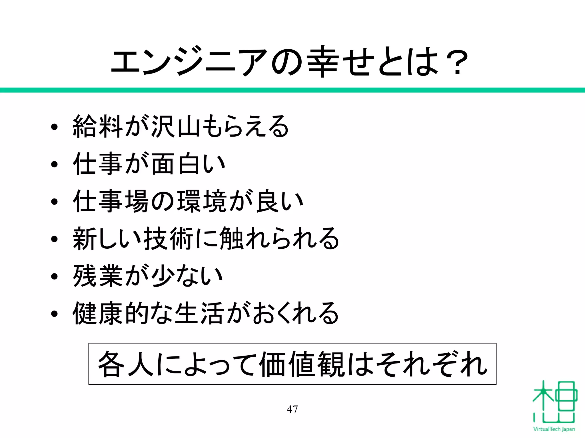 エンジニアの幸せとは？
• 給料が沢山もらえる
• 仕事が面白い
• 仕事場の環境が良い
• 新しい技術に触れられる
• 残業が少ない
• 健康的な生活がおくれる
47
各人によって価値観はそれぞれ
 