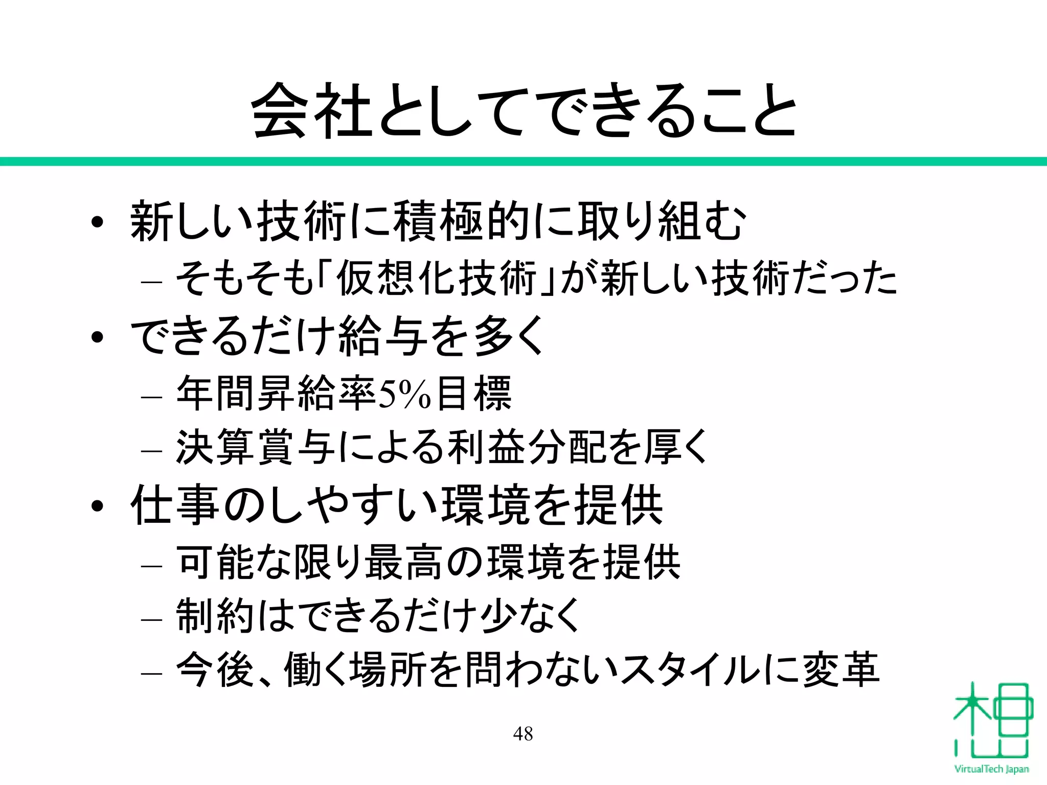会社としてできること
• 新しい技術に積極的に取り組む
– そもそも「仮想化技術」が新しい技術だった
• できるだけ給与を多く
– 年間昇給率5%目標
– 決算賞与による利益分配を厚く
• 仕事のしやすい環境を提供
– 可能な限り最高の環境を提供
– 制約はできるだけ少なく
– 今後、働く場所を問わないスタイルに変革
48
 