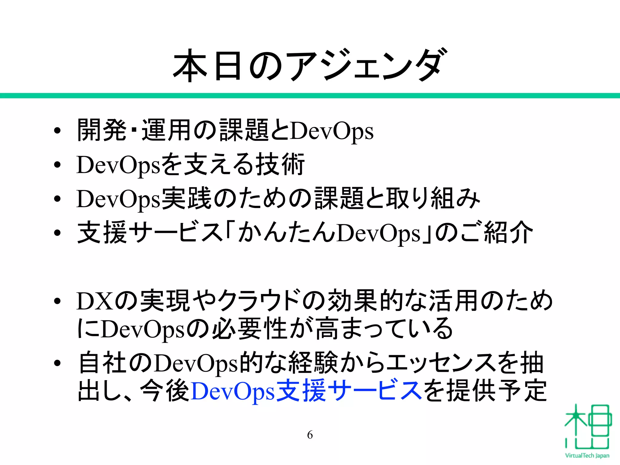 本日のアジェンダ
• 開発・運用の課題とDevOps
• DevOpsを支える技術
• DevOps実践のための課題と取り組み
• 支援サービス「かんたんDevOps」のご紹介
• DXの実現やクラウドの効果的な活用のため
にDevOpsの必要性が高まっている
• 自社のDevOps的な経験からエッセンスを抽
出し、今後DevOps支援サービスを提供予定
6
 