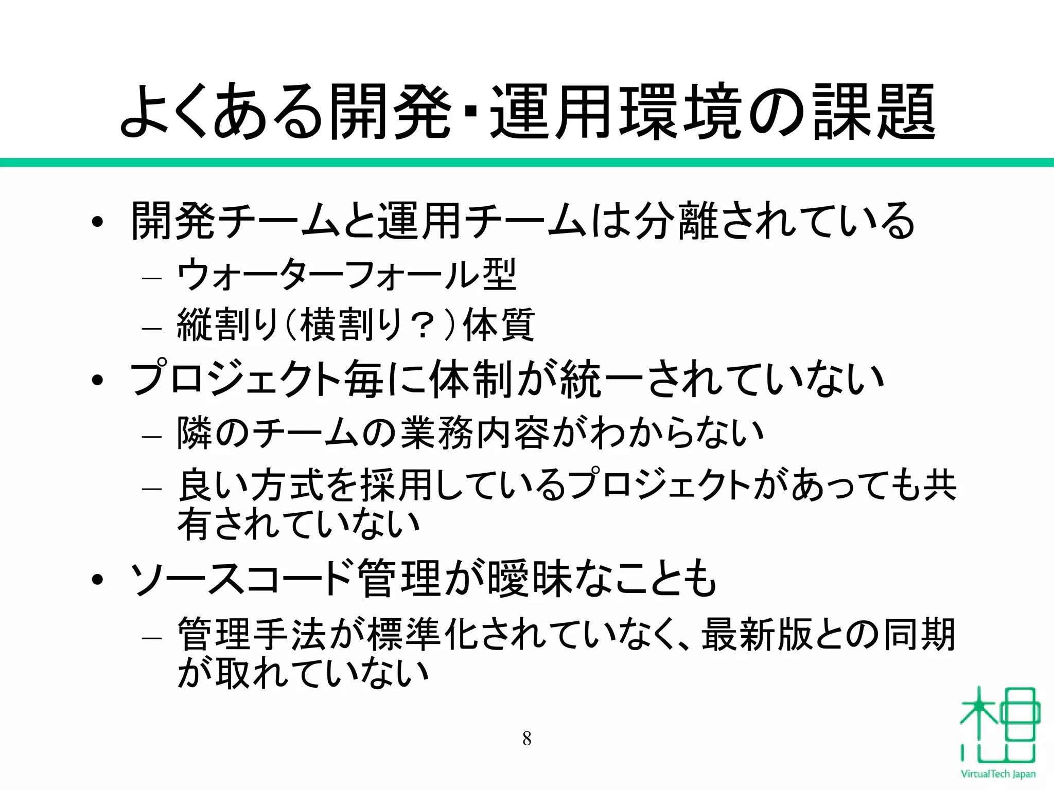 よくある開発・運用環境の課題
• 開発チームと運用チームは分離されている
– ウォーターフォール型
– 縦割り（横割り？）体質
• プロジェクト毎に体制が統一されていない
– 隣のチームの業務内容がわからない
– 良い方式を採用しているプロジェクトがあっても共
有されていない
• ソースコード管理が曖昧なことも
– 管理手法が標準化されていなく、最新版との同期
が取れていない
8
 