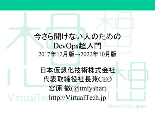 今さら聞けない人のための
DevOps超入門
2017年12月版→2022年10月版
日本仮想化技術株式会社
代表取締役社長兼CEO
宮原 徹(@tmiyahar)
http://VirtualTech.jp
 