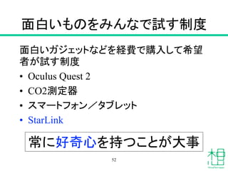 面白いものをみんなで試す制度
面白いガジェットなどを経費で購入して希望
者が試す制度
• Oculus Quest 2
• CO2測定器
• スマートフォン／タブレット
• StarLink
52
常に好奇心を持つことが大事
 