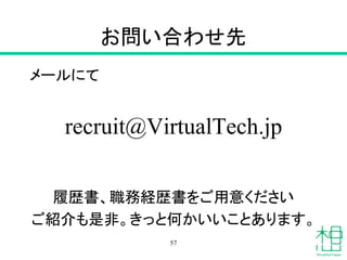 お問い合わせ先
メールにて
recruit@VirtualTech.jp
履歴書、職務経歴書をご用意ください
ご紹介も是非。きっと何かいいことあります。
57
 