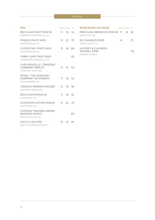 10
W I N E
RED	 125ml	225ml	 B
RED CLAW PINOT NOIR 	 11	 18	52
MORNINGTON PENINSULA, VIC
ERADUS PINOT NOIR	 14	 22	 70
MARLBOROUGH, NZ
CLOUDY BAY PINOT NOIR	 15	 24	 80
MARLBOROUGH, NZ
YABBY LAKE PINOT NOIR			 85
MORNINGTON PENINSULA, VIC
CAPE MENTELLE “TRINDERS”
CABERNET MERLOT	 13	 21	 62
MARGARET RIVER, WA
RYMILL ‘THE YEARLING”
CABERNET SAUVIGNON	 11	 18	 52
COONAWARRA, WA
TERRAZA RESERVA MALBEC	 12	 19	 58
MENDOZA, ARGENTINA
RED CLAW SHIRAZ 	 11	 18	52
HEATHCOTE, VIC
HEATHCOTE ESTATE SHIRAZ	 14	 22	 75
HEATHCOTE, VIC
CHATEAU TANUNDA GRAND
BAROSSA SHIRAZ			 60
BAROSSA VALLEY, SA
GOLD CLASS RED	 10	 15	 46
SOUTH EASTERN AUSTRALIA
ROSÉ/SPARKLING ROSÉ	 125ml	225ml	 B
PINK CLAW GRENACHE ROSÉ 	11	 18	 52
HEATHCOTE, VIC
NV CHANDON ROSÉ	 14		 72
YARRA VALLEY, VIC
NV MOET & CHANDON
IMPERIAL ROSÉ			 95
EPERNAY, FRANCE
 