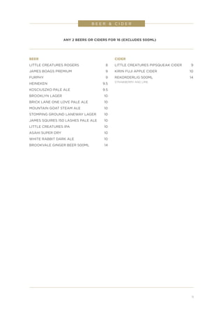 BEER
LITTLE CREATURES ROGERS	 8
JAMES BOAGS PREMIUM	 9
FURPHY	9
HEINEKEN	9.5
KOSCIUSZKO PALE ALE	 9.5
BROOKLYN LAGER	 10
BRICK LANE ONE LOVE PALE ALE	 10
MOUNTAIN GOAT STEAM ALE	 10
STOMPING GROUND LANEWAY LAGER	 10
JAMES SQUIRES 150 LASHES PALE ALE	 10
LITTLE CREATURES IPA	 10
ASAHI SUPER DRY	 10
WHITE RABBIT DARK ALE	 10
BROOKVALE GINGER BEER 500ML	 14
CIDER
LITTLE CREATURES PIPSQUEAK CIDER	 9
KIRIN FUJI APPLE CIDER	 10
REKORDERLIG 500ML	 14
STRAWBERRY AND LIME
B E E R & C I D E R
11
ANY 2 BEERS OR CIDERS FOR 16 (EXCLUDES 500ML)
 