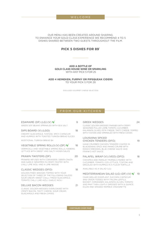 3
OUR MENU HAS BEEN CREATED AROUND SHARING.
TO ENHANCE YOUR GOLD CLASS EXPERIENCE WE RECOMMEND 4 TO 5
DISHES SHARED BETWEEN TWO GUESTS THROUGHOUT THE FILM.
PICK 5 DISHES FOR 89*
ADD A BOTTLE OF
GOLD CLASS HOUSE WINE OR SPARKLING
WITH ANY PICK 5 FOR 25
ADD 4 HEINEKEN, FURPHY OR PIPSQUEAK CIDERS
TO YOUR PICK 5 FOR 29
*EXCLUDES GOURMET CHEESE SELECTION
W E L C O M E
CONTINUED OVER PAGE
EDAMAME (DF) (LG) (V) 	9
GREEN SOY BEANS SPRINKLED WITH SEA SALT
DIPS BOARD (V) (LGO) 	 18
CREAMY GUACAMOLE, TZATZIKI, SPICY CAPSICUM
AND HUMMUS WITH TOASTED TURKISH BREAD SLICES
ADDITIONAL TURKISH BREAD $4
VEGETABLE SPRING ROLLS (V) (DF) 	18
VERMICELLI AND VEGETABLE SPRING ROLLS, ICEBERG
LETTUCE WITH SWEET AND SALTY HOISIN SAUCE
PRAWN TWISTERS (DF)	 20
PRAWNS INFUSED WITH CORIANDER, GREEN ONION
AND GARLIC WRAPPED IN CRISPY PASTRY WITH
CHILLI LIME AIOLI AND A LIME WEDGE
CLASSIC WEDGES (DFO) 	 18
GOLDEN FRIED WEDGES TOPPED WITH YOUR
SELECTION OF THREE OF THE FOLLOWING SAUCES:
SOUR CREAM, SWEET CHILLI, FRESH GUACAMOLE,
TOMATO, CHILLI LIME AIOLI, GARLIC AIOLI
DELUXE BACON WEDGES 	 21
CLASSIC GOLDEN WEDGES OVERLOADED WITH
CRISPY BACON, TASTY CHEESE, SOUR CREAM,
GUACAMOLE AND FRESH CHIVES
GREEK WEDGES	 24
CLASSIC GOLDEN WEDGES FINISHED WITH CRISPY
SEASONED PULLED LAMB, TOMATO, CUCUMBER,
KALAMATA OLIVES, FETA CHEESE, TASTY CHEESE, TOPPED
WITH TZATZIKI AND SPRINKLED WITH FRESH CHIVES
LOUISIANA SPICED
CHICKEN TENDERS (DFO) 	 19
HAND CRUMBED CHICKEN TENDERS COATED IN
BLACKENING SPICE AND PANKO CRUMB WITH
RANCH DRESSING, BLUE CHEESE SAUCE AND
FRANK’S HOT SAUCE
FALAFEL WRAP (V) (VEO) (DFO)	 18
CHICKPEA AND PARSLEY MORSELS PAIRED WITH
CUCUMBER, TOMATO, COS LETTUCE, TZATZIKI AND
DRIZZLED WITH HUMMUS IN A FLOUR TORTILLA
AVAILABLE AS A SALAD (LG)
MEDITERRANEAN SALAD (LG) (DF) (V) 	19
CHAR GRILLED EGGPLANT, ZUCCHINI, CAPSICUM
AND ONION TOSSED WITH ITALIAN LENTILS,
ROCKET, CORIANDER, KALAMATA OLIVES, TOMATO
AND MINT THEN LIGHTLY DRESSED WITH A QUINCE,
DIJON AND SMOKED PAPRIKA VINAIGRETTE
F R O M O U R K I T C H E N
 