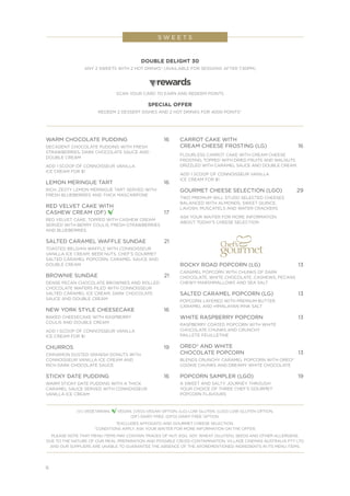 6
S W E E T S
WARM CHOCOLATE PUDDING	 16
DECADENT CHOCOLATE PUDDING WITH FRESH
STRAWBERRIES, DARK CHOCOLATE SAUCE AND
DOUBLE CREAM
ADD 1 SCOOP OF CONNOISSEUR VANILLA
ICE CREAM FOR $1
LEMON MERINGUE TART	 16
RICH, ZESTY LEMON MERINGUE TART SERVED WITH
FRESH BLUEBERRIES AND THICK MASCARPONE
RED VELVET CAKE WITH
CASHEW CREAM (DF) 	17
RED VELVET CAKE, TOPPED WITH CASHEW CREAM
SERVED WITH BERRY COULIS, FRESH STRAWBERRIES
AND BLUEBERRIES
SALTED CARAMEL WAFFLE SUNDAE	 21
TOASTED BELGIAN WAFFLE WITH CONNOISSEUR
VANILLA ICE CREAM, BEER NUTS, CHEF’S GOURMET
SALTED CARAMEL POPCORN, CARAMEL SAUCE AND
DOUBLE CREAM
BROWNIE SUNDAE 	 21
DENSE PECAN CHOCOLATE BROWNIES AND ROLLED
CHOCOLATE WAFERS PILED WITH CONNOISSEUR
SALTED CARAMEL ICE CREAM, DARK CHOCOLATE
SAUCE AND DOUBLE CREAM
NEW YORK STYLE CHEESECAKE	 16
BAKED CHEESECAKE WITH RASPBERRY
COULIS AND DOUBLE CREAM
ADD 1 SCOOP OF CONNOISSEUR VANILLA
ICE CREAM FOR $1
CHURROS 	 19
CINNAMON DUSTED SPANISH DONUTS WITH
CONNOISSEUR VANILLA ICE CREAM AND
RICH DARK CHOCOLATE SAUCE
STICKY DATE PUDDING	16
WARM STICKY DATE PUDDING WITH A THICK
CARAMEL SAUCE SERVED WITH CONNOISSEUR
VANILLA ICE CREAM
CARROT CAKE WITH
CREAM CHEESE FROSTING (LG)	 16
FLOURLESS CARROT CAKE WITH CREAM CHEESE
FROSTING, TOPPED WITH DRIED FRUITS AND WALNUTS.
DRIZZLED WITH CARAMEL SAUCE AND DOUBLE CREAM.
ADD 1 SCOOP OF CONNOISSEUR VANILLA
ICE CREAM FOR $1
GOURMET CHEESE SELECTION (LGO) 	 29
TWO PREMIUM WILL STUDD SELECTED CHEESES
BALANCED WITH ALMONDS, SWEET QUINCE,
LAVOSH, MUSCATELS AND WATER CRACKERS
ASK YOUR WAITER FOR MORE INFORMATION
ABOUT TODAY’S CHEESE SELECTION
ROCKY ROAD POPCORN (LG) 	 13
CARAMEL POPCORN WITH CHUNKS OF DARK
CHOCOLATE, WHITE CHOCOLATE, CASHEWS, PECANS
CHEWY MARSHMALLOWS AND SEA SALT
SALTED CARAMEL POPCORN (LG) 	 13
POPCORN LAYERED WITH PREMIUM BUTTER
CARAMEL AND HIMALAYAN PINK SALT
WHITE RASPBERRY POPCORN	 13
RASPBERRY COATED POPCORN WITH WHITE
CHOCOLATE CHUNKS AND CRUNCHY
PAILLETE FEUILLETINE
OREO® AND WHITE
CHOCOLATE POPCORN	 13
BLENDS CRUNCHY CARAMEL POPCORN WITH OREO®
COOKIE CHUNKS AND DREAMY WHITE CHOCOLATE
POPCORN SAMPLER (LGO) 	 19
A SWEET AND SALTY JOURNEY THROUGH
YOUR CHOICE OF THREE CHEF’S GOURMET
POPCORN FLAVOURS
(V) VEGETARIAN, VEGAN, (VEO) VEGAN OPTION, (LG) LOW GLUTEN, (LGO) LOW GLUTEN OPTION,
(DF) DAIRY FREE, (DFO) DAIRY FREE OPTION.
*EXCLUDES AFFOGATO AND GOURMET CHEESE SELECTION.
^CONDITIONS APPLY. ASK YOUR WAITER FOR MORE INFORMATION ON THE OFFER.
PLEASE NOTE THAT MENU ITEMS MAY CONTAIN TRACES OF NUT, EGG, SOY, WHEAT (GLUTEN), SEEDS AND OTHER ALLERGENS.
DUE TO THE NATURE OF OUR MEAL PREPARATION AND POSSIBLE CROSS-CONTAMINATION, VILLAGE CINEMAS AUSTRALIA PTY LTD
AND OUR SUPPLIERS ARE UNABLE TO GUARANTEE THE ABSENCE OF THE AFOREMENTIONED INGREDIENTS IN ITS MENU ITEMS.
DOUBLE DELIGHT 30
ANY 2 SWEETS WITH 2 HOT DRINKS* (AVAILABLE FOR SESSIONS AFTER 7.30PM)
SCAN YOUR CARD TO EARN AND REDEEM POINTS
SPECIAL OFFER
REDEEM 2 DESSERT DISHES AND 2 HOT DRINKS FOR 4000 POINTS^
 