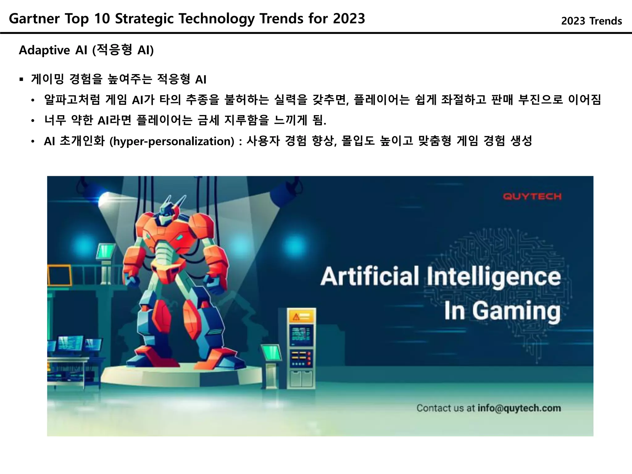 Gartner Top 10 Strategic Technology Trends for 2023
Adaptive AI (적응형 AI)
 게이밍 경험을 높여주는 적응형 AI
• 알파고처럼 게임 AI가 타의 추종을 불허하는 실력을 갖추면, 플레이어는 쉽게 좌절하고 판매 부진으로 이어짐
• 너무 약한 AI라면 플레이어는 금세 지루함을 느끼게 됨.
• AI 초개인화 (hyper-personalization) : 사용자 경험 향상, 몰입도 높이고 맞춤형 게임 경험 생성
2023 Trends
 