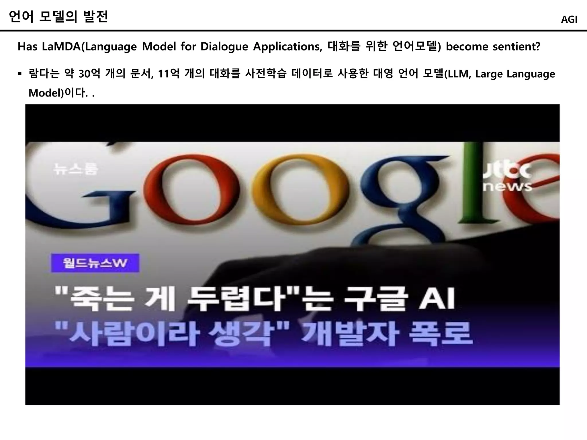 언어 모델의 발전
Has LaMDA(Language Model for Dialogue Applications, 대화를 위한 언어모델) become sentient?
AGI
 람다는 약 30억 개의 문서, 11억 개의 대화를 사전학습 데이터로 사용한 대영 언어 모델(LLM, Large Language
Model)이다. .
 