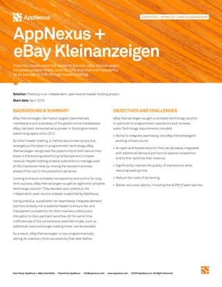 Case Study:AppNexus + eBay Classifieds | Powered by AppNexus | info@appnexus.com | www.appnexus.com | ©2016 AppNexus Inc. All Rights Reserved.
Solution: Prebid.js is an independent,open source header bidding project.
Start date: April 2016
BACKGROUND & SUMMARY
eBay Kleinanzeigen,Germany’s largest classified ads
marketplace and subsidiary of the global online marketplace
eBay,has been renowned as a pioneer in the programmatic
advertising space since 2012.
So when header bidding,a method also known as pre-bid,
emerged as the latest in programmatic technology,eBay
Kleinanzeigen recognized the opportunity to both secure their
place in the evolving advertising landscape and increase
revenue.Header bidding enables publishers to manage yield
at the impression level by moving the valuation process
ahead of the call to the publisher’s ad server.
Looking to ensure complete transparency and control for long
term success,eBay Kleinanzeigen sought an agile and complete
technology solution.They decided upon prebid.js,the
independent,open source wrapper supported by AppNexus.
Using prebid.js,a publisher can seamlessly integrate demand
partners directly into a website header to ensure fair and
transparent competition for their inventory without any
disruption to their partners’workflow.At the same time,
inefficiencies of the conventional waterfall model,such as
additional costs and longer loading times,can be avoided.
As a result,eBay Kleinanzeigen is now programmatically
selling its inventory more successfully than ever before.
OBJECTIVES AND CHALLENGES
eBay Kleinanzeigen sought a complete technology solution
to optimize its programmatic operations and increase
sales. Technology requirements included:
•	Ability to integrate seamlessly into eBay Kleinanzeigen’s
existing infrastructure.
•	An open and flexible solution that can be easily integrated
with additional demand partners to expand competition
and further optimize their revenue.
•	Significantly improve the quality of impressions while
reducing loading time.
•	Reduce the costs of ad serving. 
•	Deliver accurate reports,including the eCPM of each partner.
AppNexus +
eBay Kleinanzeigen
From the classic waterfall model to pre-bid: eBay Kleinanzeigen
increases programmatic sales by 22% and improves viewability
by an average of 51% through header bidding.
CASE STUDY - APPNEXUS + EBAY KLEINANZEIGEN
 