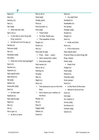 © UCLES 2012 Page 10 of 29 KET Vocabulary List
F
face (n)
fact (n)
factory (n)
fail (v)
fair (adj)
• She has fair hair.
fall (n & v)
• in the fall (n) (Am Eng) (Br
Eng: autumn)
• he fell and hurt his leg (v)
family (n)
famous (adj)
fan (n)
fantastic (adj)
far (adv)
• How far is the next garage?
farm (n)
farmer (n)
fashion (n)
fast (adj & adv)
fast food (n)
fat (adj)
father (n)
favourite (adj)
feel (v)
• to feel well
festival (n)
few (det & adj)
field (n)
file (n)
fill (v)
fill in (phr v)
• to fill in a form
film (n & v)
final (adj)
finally (adv)
find (v)
find out (phr v)
fine (adj)
• That’s fine!
• I’m fine, thank you.
• The weather is fine.
finger (n)
finish (v)
fire (n)
first (adv & adj)
• First… then… (adv)
• John came first. (adv)
• first prize (adj)
first name (n)
fish (n & v)
fishing (n)
fit (adj)
flat (n)
flight (n)
floor (n)
• The bedrooms are on the first
floor.
• Don’t leave your clothes on
the floor.
flower (n)
fly (v)
fog (n)
foggy (adj)
follow (v)
food (n)
foot (n)
• my right foot
football (n)
footballer (n)
for (prep)
foreign (adj)
forest (n)
forget (v)
fork (n)
• knife and fork
form (n)
• Fill in this form.
free (adj & adv)
French fries (n) (Am Eng) (Br
Eng: chips)
fresh (adj)
• fresh fruit
fridge (n)
fried (adj)
friend (n)
friendly (adj)
from (prep)
front (n)
• in the front of the train
• Stand in front of me.
fruit (n)
full (adj)
fun (adj & n)
funny (adj)
furniture (n)
further (adj)
future (n)
 