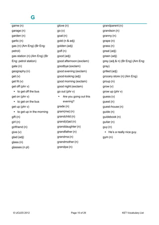 © UCLES 2012 Page 10 of 29 KET Vocabulary List
G
game (n)
garage (n)
garden (n)
garlic (n)
gas (n) (Am Eng) (Br Eng:
petrol)
gas station (n) (Am Eng) (Br
Eng: petrol station)
gate (n)
geography (n)
get (v)
get fit (v)
get off (phr v)
• to get off the bus
get on (phr v)
• to get on the bus
get up (phr v)
• to get up in the morning
gift (n)
girl (n)
girlfriend (n)
give (v)
glad (adj)
glass (n)
glasses (n pl)
glove (n)
go (v)
goal (n)
gold (n & adj)
golden (adj)
golf (n)
good (adj)
good afternoon (exclam)
goodbye (exclam)
good evening (exclam)
good-looking (adj)
good morning (exclam)
good night (exclam)
go out (phr v)
• Are you going out this
evening?
grade (n)
gram(me) (n)
grandchild (n)
grand(d)ad (n)
granddaughter (n)
grandfather (n)
grandma (n)
grandmother (n)
grandpa (n)
grandparent (n)
grandson (n)
granny (n)
grape (n)
grass (n)
great (adj)
green (adj)
grey (adj & n) (Br Eng) (Am Eng:
gray)
grilled (adj)
grocery store (n) (Am Eng)
group (n)
grow (v)
grow up (phr v)
guess (v)
guest (n)
guest-house (n)
guide (n)
guidebook (n)
guitar (n)
guy (n)
• He’s a really nice guy.
gym (n)
 