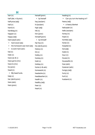© UCLES 2012 Page 11 of 29 KET Vocabulary List
H
hair (n)
half (det, n & pron)
half-price (adj)
hall (n)
hand (n)
handbag (n)
happen (v)
happy (adj)
hard (adj & adv)
• hard wood (adj)
• the homework was hard (adj)
• to work hard (adv)
hat (n)
hate (v)
have (av & v)
have got to (mv)
have to (mv)
he (pron)
head (n)
• My head hurts.
help (v)
her (det & pron)
here (adv)
hers (pron)
herself (pron)
• by herself
hey (exclam)
hi (exclam)
high (adj)
hill (n)
him (pron)
himself (pron)
• by himself
hip hop (n)
his (det & pron)
history (n)
hit (v)
hobby (n)
hockey (n)
hold (v)
holiday (n)
home (n & adv)
homework (n)
headache (n)
headteacher (n)
health (n)
healthy (adj)
hear (v)
heart (n)
heating (n)
• Can you turn the heating on?
heavy (adj)
• a heavy blanket
helicopter (n)
hello (exclam)
honey (n)
hope (v)
horrible (adj)
horse (n)
hospital (n)
hot (adj)
hotel (n)
hour (n)
house (n)
housewife (n)
how (adv)
however (adv)
hungry (adj)
hurry (v)
hurt (v)
husband (n)
 