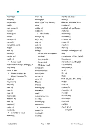 © UCLES 2012 Page 14 of 29 KET Vocabulary List
M
machine (n)
mad (adj)
magazine (n)
mail (n)
main course (n)
make (v)
make-up (n)
man (n)
manager (n)
mango (n)
many (det & pron)
map (n)
mark (n)
market (n)
married (adj)
match (n)
• football match
maths/mathematics (n) (Br Eng) (Am
Eng: math)
matter (n & v)
• It doesn’t matter. (v)
• What’s the matter? (n)
may (mv)
maybe (adv)
me (pron)
meal (n)
mean (v)
meat (n)
mechanic (n)
medicine (n)
meet (v)
meeting (n)
melon (n)
member (n)
• a member of a club
memory (n)
menu (n)
message (n)
metre (n) (Br Eng) (Am Eng:
meter)
midday (n)
middle (n)
• in the middle
midnight (n)
might (mv)
mile (n)
milk (n)
million (n)
mind (v)
• Do you mind if I close the
window?
• I don’t mind if…
• Never mind.
• Mind your head!
mine (pron)
mineral water (n)
minus (prep)
minute (n)
mirror (n)
Miss (n)
miss (v)
missing (adj)
mistake (n)
mix (v)
mobile (phone) (n)
model (n)
modern (adj)
moment (n)
• Just a moment.
money (n)
monkey (n)
month (n)
monthly (adj & adv)
moon (n)
more (adj, adv, det & pron)
morning (n)
most (adj, adv, det & pron)
mother (n)
motorbike (n)
motorway (n)
mountain (n)
mouse (n)
mouth (n)
move (v)
movie (n) (Am Eng) (Br Eng:
film)
movie theater (n) (Am Eng) (Br
Eng: cinema)
movie star (n) (Am Eng) (Br
Eng: film star)
MP3 player (n)
Mr (n)
Mrs (n)
Ms (n)
much (adj, adv, det & pron)
mug (n)
mum (n)
museum (n)
mushroom (n)
music (n)
musical (adj)
musician (n)
must (mv)
my (det)
myself (pron)
• by myself
 