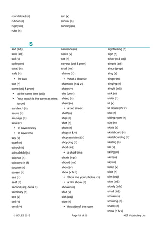 © UCLES 2012 Page 18 of 29 KET Vocabulary List
roundabout (n)
rubber (n)
rugby (n)
ruler (n)
run (v)
runner (n)
running (n)
S
sad (adj)
safe (adj)
sail (v)
sailing (n)
salad (n)
sale (n)
• for sale
salt (n)
same (adj & pron)
• at the same time (adj)
• Your watch is the same as mine.
(pron)
sandwich (n)
sauce (n)
sausage (n)
save (v)
• to save money
• to save time
say (v)
scarf (n)
school (n)
schoolchild (n)
science (n)
scissors (n pl)
scooter (n)
screen (n)
sea (n)
seat (n)
second (adj, det & n)
secretary (n)
see (v)
sell (v)
send (v)
sentence (n)
serve (v)
set (n)
several (det & pron)
shall (mv)
shame (n)
• What a shame!
shampoo (n & v)
share (v)
she (pron)
sheep (n)
sheet (n)
• a bed sheet
shelf (n)
ship (n)
shirt (n)
shoe (n)
shop (n & v)
shop assistant (n)
shopping (n)
short (adj)
• a short time
shorts (n pl)
should (mv)
shout (v)
show (v & n)
• Show me your photos. (v)
• a film show (n)
shower (n)
shut (v)
sick (adj)
side (n)
• this side of the room
sightseeing (n)
sign (n)
silver (n & adj)
simple (adj)
since (prep)
sing (v)
singer (n)
singing (n)
single (adj)
sink (n)
sister (n)
sit (v)
sit down (phr v)
site (n)
sitting room (n)
size (n)
skate (v)
skateboard (n)
skateboarding (n)
skating (n)
ski (v)
skiing (n)
skirt (n)
sky (n)
sleep (v)
slice (n)
slim (adj)
slow (adj)
slowly (adv)
small (adj)
smoke (v)
smoking (n)
snack (n)
snow (n & v)
 