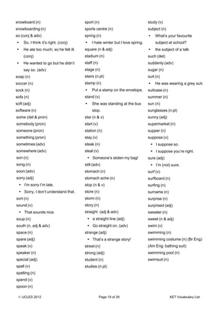 © UCLES 2012 Page 19 of 29 KET Vocabulary List
snowboard (n)
snowboarding (n)
so (conj & adv)
• So, I think it’s right. (conj)
• He ate too much, so he felt ill.
(conj)
• He wanted to go but he didn’t
say so. (adv)
soap (n)
soccer (n)
sock (n)
sofa (n)
soft (adj)
software (n)
some (det & pron)
somebody (pron)
someone (pron)
something (pron)
sometimes (adv)
somewhere (adv)
son (n)
song (n)
soon (adv)
sorry (adj)
• I’m sorry I’m late.
• Sorry, I don’t understand that.
sort (n)
sound (v)
• That sounds nice.
soup (n)
south (n, adj & adv)
space (n)
spare (adj)
speak (v)
speaker (n)
special (adj)
spell (v)
spelling (n)
spend (v)
spoon (n)
sport (n)
sports centre (n)
spring (n)
• I hate winter but I love spring.
square (n & adj)
stadium (n)
staff (n)
stage (n)
stairs (n pl)
stamp (n)
• Put a stamp on the envelope.
stand (v)
• She was standing at the bus
stop.
star (n & v)
start (v)
station (n)
stay (v)
steak (n)
steal (v)
• Someone’s stolen my bag!
still (adv)
stomach (n)
stomach ache (n)
stop (n & v)
store (n)
storm (n)
story (n)
straight (adj & adv)
• a straight line (adj)
• Go straight on. (adv)
strange (adj)
• That’s a strange story!
street (n)
strong (adj)
student (n)
studies (n pl)
study (v)
subject (n)
• What’s your favourite
subject at school?
• the subject of a talk
such (det)
suddenly (adv)
sugar (n)
suit (n)
• He was wearing a grey suit.
suitcase (n)
summer (n)
sun (n)
sunglasses (n pl)
sunny (adj)
supermarket (n)
supper (n)
suppose (v)
• I suppose so.
• I suppose you’re right.
sure (adj)
• I’m (not) sure.
surf (v)
surfboard (n)
surfing (n)
surname (n)
surprise (n)
surprised (adj)
sweater (n)
sweet (n & adj)
swim (v)
swimming (n)
swimming costume (n) (Br Eng)
(Am Eng: bathing suit)
swimming pool (n)
swimsuit (n)
 