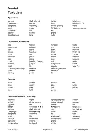 © UCLES 2012 Page 22 of 29 KET Vocabulary List
Appendix 2
Topic Lists
Appliances
camera DVD (player) laptop telephone
CD (player) electric lights television / TV
cell phone electricity mobile (phone) video
clock fridge MP3 player washing machine
computer gas PC
cooker heating phone
digital camera lamp radio
Clothes and Accessories
bag fashion raincoat tights
bathing suit glasses ring trainers
belt glove scarf trousers
blouse handbag shirt try on (v)
boot hat shoes T-shirt
bracelet jacket shorts umbrella
cap jeans skirt uniform
chain jewellery / jewelry suit wallet
clothes jumper sunglasses watch
coat kit sweater wear (v)
costume (swimming)
dress
earring
necklace
pocket
purse
swimming costume
swimsuit
tie
Colours
black golden orange red
blue green pale white
brown grey pink yellow
dark light purple
Communication and Technology
address digital laptop (computer) screen
at / @ digital camera mobile (phone) software
by post dot mouse talk
call (v)
camera
download (n & v)
DVD (player)
MP3 player
net
telephone
text (n & v)
CD (player)
cell phone
email (n & v)
envelope
online
PC
video
web
chat file photograph web page
click (v) information photography website
computer internet phone
conversation keyboard printer
 