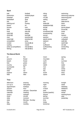 © UCLES 2012 Page 28 of 29 KET Vocabulary List
Sport
ball football riding swimming
badminton football player rugby swimming costume
baseball game run (v) swimming pool
basketball goal sailing swimsuit
bat golf sea table tennis
bathing suit hockey skate (v) team
beach kit skateboard (n) tennis
bicycle luck ski (v) tennis player
bike member skiing throw (v)
boat play (v) snowboard (n) ticket
catch (v)
climb (v)
player
pool (n)
snowboarding
soccer
tired
trainers
club
coach (n)
competition
cricket
cycling
enter (a competition)
fishing
practice (n)
practise (v)
prize
race (n & v)
racket
rest (n & v)
ride (n & v)
sport(s)
sports centre
stadium
surf
surfboard
surfboarding
swim
v / versus
volleyball
walk (v)
watch (v)
win (v)
windsurfing
winner
The Natural World
air fire moon spring
autumn flower mountain star
beach forest north summer
bee grass plant tree
country grow rabbit water
countryside
desert
east
hill
hot
ice
river
sea
sky
west
winter
wood
explorer
field
island
lake
south
space
wool
world
Time
afternoon evening morning tonight
a.m./p.m. half (past) night week
appointment holidays noon weekday
autumn hour o’clock weekend
birthday January - December past weekly
calendar meeting quarter (past/to) winter
century
clock
midnight
minute
second
spring
working hours
year
daily moment summer yesterday
date Monday - Sunday time
day month today
diary monthly tomorrow
 
