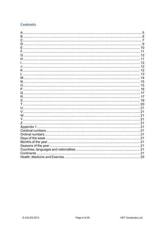© UCLES 2012 Page 4 of 29 KET Vocabulary List
Contents
A.................................................................................................................................. 5
B.................................................................................................................................. 6
C.................................................................................................................................. 7
D.................................................................................................................................. 9
E................................................................................................................................ 10
F................................................................................................................................ 11
G ............................................................................................................................... 12
H................................................................................................................................ 11
I ................................................................................................................................. 12
J ................................................................................................................................ 12
K................................................................................................................................ 12
L ................................................................................................................................ 13
M ............................................................................................................................... 14
N................................................................................................................................ 15
O................................................................................................................................ 15
P................................................................................................................................ 16
Q ............................................................................................................................... 17
R................................................................................................................................ 17
S................................................................................................................................ 18
T................................................................................................................................ 20
U................................................................................................................................ 21
V................................................................................................................................ 21
W............................................................................................................................... 21
Y................................................................................................................................ 21
Z................................................................................................................................ 21
Appendix 1................................................................................................................. 21
Cardinal numbers ...................................................................................................... 21
Ordinal numbers........................................................................................................ 21
Days of the week ....................................................................................................... 21
Months of the year..................................................................................................... 21
Seasons of the year................................................................................................... 21
Countries, languages and nationalities ...................................................................... 21
Continents ................................................................................................................. 21
Health, Medicine and Exercise .................................................................................. 25
 