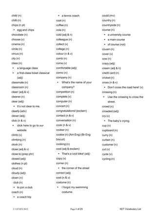 © UCLES 2012 Page 8 of 29 KET Vocabulary List
child (n)
chilli (n)
chips (n pl)
• egg and chips
chocolate (n)
choose (v)
cinema (n)
circle (n)
circus (n)
city (n)
class (n)
• a language class
• a first-class ticket classical
(adj)
classmate (n)
classroom (n)
clean (adj & v)
cleaner (n)
clear (adj)
• It’s not clear to me.
clearly (adv)
clever (adj)
click (n & v)
• click here to go to our
website
climb (v)
climbing (n)
clock (n)
close (adj & v)
close to (prep phr)
closed (adj)
clothes (n pl)
cloud (n)
cloudy (adj)
clown (n)
club (n)
• to join a club
coach (n)
• a coach trip
• a tennis coach
coat (n)
coffee (n)
cola (n)
cold (adj & n)
colleague (n)
collect (v)
college (n)
colour (n & v)
comb (n)
come (v)
comfortable (adj)
comic (n)
company (n)
• What’s the name of your
company?
competition (n)
complete (v)
computer (n)
concert (n)
congratulations! (exclam)
contact (n & v)
conversation (n)
cook (n & v)
cooker (n)
cookie (n) (Am Eng) (Br Eng:
biscuit)
cooking (n)
cool (adj & exclam)
• That’s a cool bike! (adj)
copy (v)
corner (n)
• the corner of the street
correct (adj)
cost (n & v)
costume (n)
• I forgot my swimming
costume.
could (mv)
country (n)
countryside (n)
course (n)
• a university course
• a main course
• of course (not)
cousin (n)
cover (v)
cow (n)
crazy (adj)
cream (adj & n)
credit card (n)
cricket (n)
cross (n & v)
• Don’t cross the road here! (v)
crossing (n)
• Use the crossing to cross the
street.
crowd (n)
crowded (adj)
cry (v)
• The baby’s crying.
cup (n)
cupboard (n)
curry (n)
curtain (n)
customer (n)
cut (v)
cycle (v)
cycling (n)
 